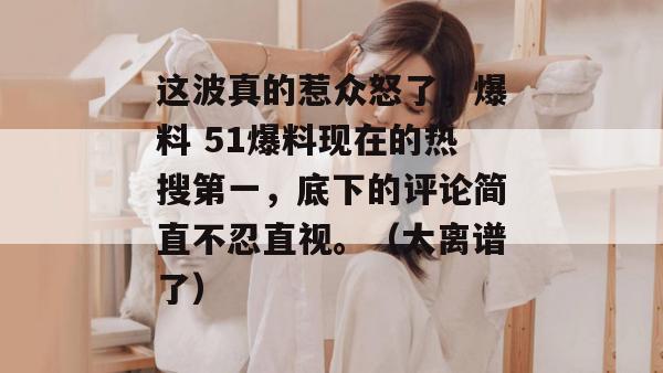 这波真的惹众怒了，爆料 51爆料现在的热搜第一，底下的评论简直不忍直视。（太离谱了）