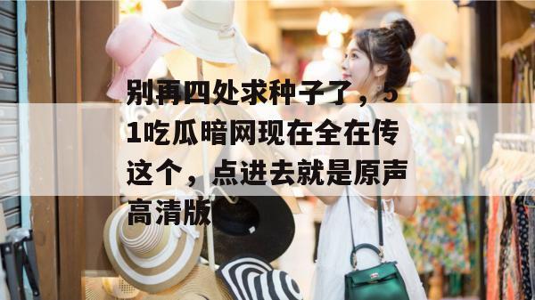 别再四处求种子了,51吃瓜暗网现在全在传这个,点进去就是原声高清版。 别再四处求种子了,51吃瓜暗网现在全在传这个,点进去就是原声高清版。