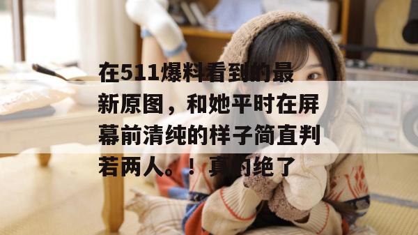 在511爆料看到的最新原图，和她平时在屏幕前清纯的样子简直判若两人。！真的绝了
