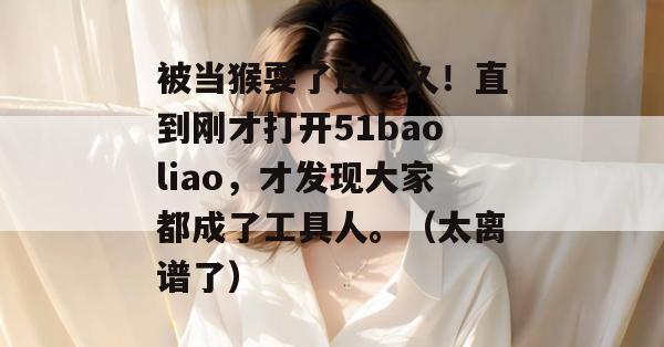 被当猴耍了这么久！直到刚才打开51baoliao，才发现大家都成了工具人。（太离谱了）