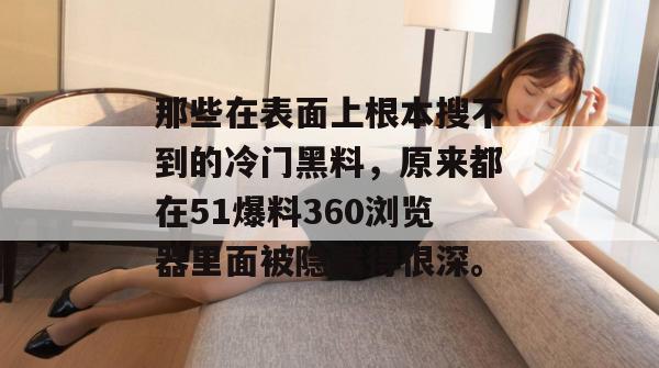 那些在表面上根本搜不到的冷门黑料,原来都在51爆料360浏览器里面被隐藏得很深。 那些在表面上根本搜不到的冷门黑料,原来都在51爆料360浏览器里面被隐藏得很深。