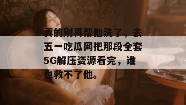 真的别再帮他洗了,去五一吃瓜网把那段全套5G解压资源看完,谁也救不了他。 真的别再帮他洗了,去五一吃瓜网把那段全套5G解压资源看完,谁也救不了他。
