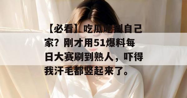 【必看】吃瓜吃到自己家？刚才用51爆料每日大赛刷到熟人，吓得我汗毛都竖起来了。