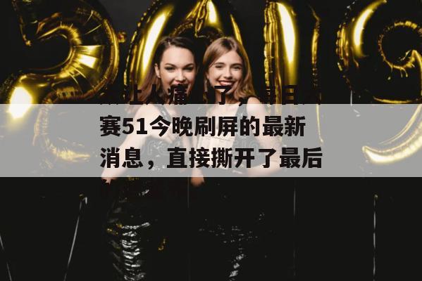 太让人痛心了，每日大赛51今晚刷屏的最新消息，直接撕开了最后的遮羞布。