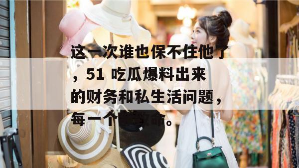 这一次谁也保不住他了，51 吃瓜爆料出来的财务和私生活问题，每一个都致命。
