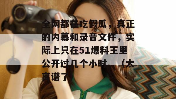 全网都在吃假瓜，真正的内幕和录音文件，实际上只在51爆料王里公开过几个小时。（太离谱了）